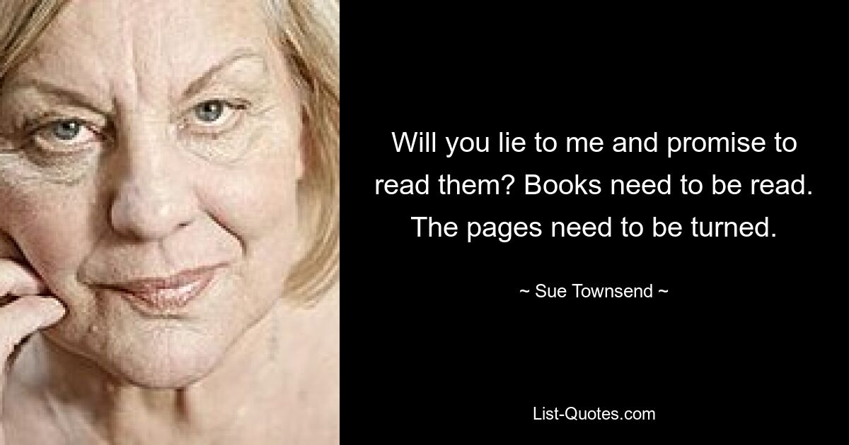 Will you lie to me and promise to read them? Books need to be read. The pages need to be turned. — © Sue Townsend