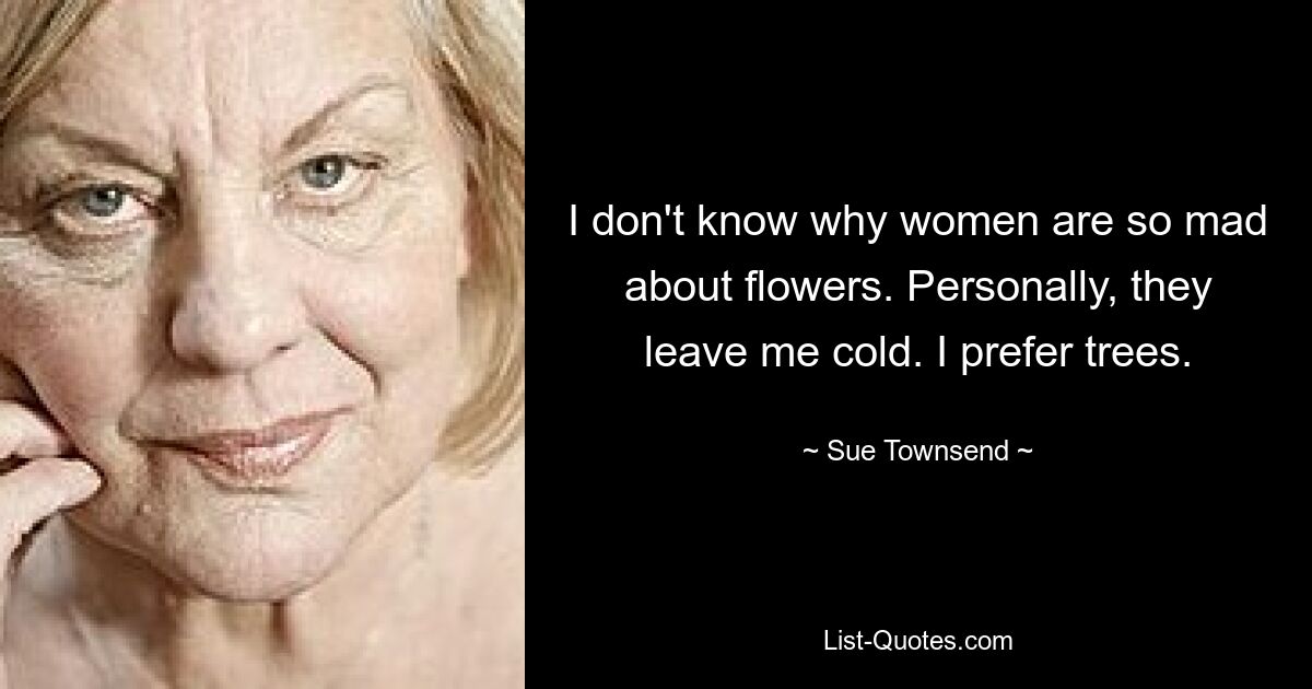 I don't know why women are so mad about flowers. Personally, they leave me cold. I prefer trees. — © Sue Townsend