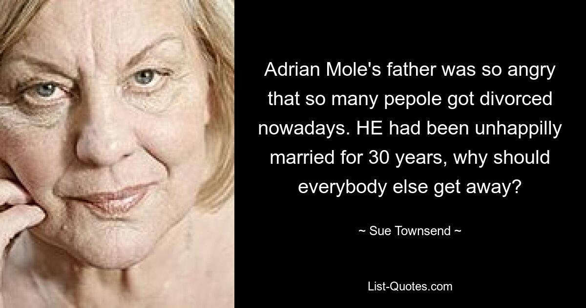 Adrian Mole's father was so angry that so many pepole got divorced nowadays. HE had been unhappilly married for 30 years, why should everybody else get away? — © Sue Townsend