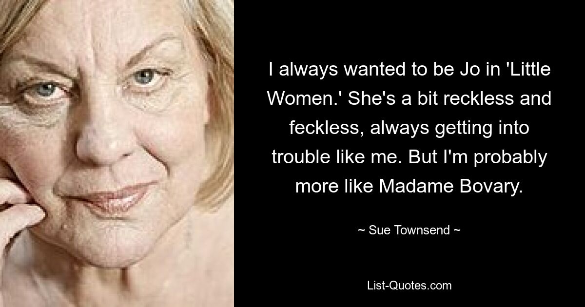 I always wanted to be Jo in 'Little Women.' She's a bit reckless and feckless, always getting into trouble like me. But I'm probably more like Madame Bovary. — © Sue Townsend