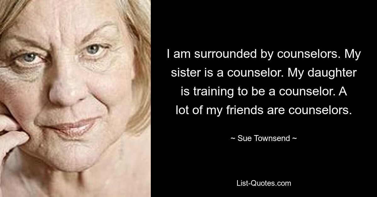 I am surrounded by counselors. My sister is a counselor. My daughter is training to be a counselor. A lot of my friends are counselors. — © Sue Townsend