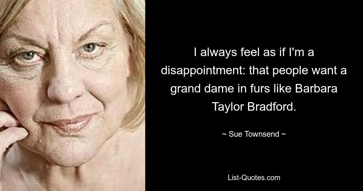 I always feel as if I'm a disappointment: that people want a grand dame in furs like Barbara Taylor Bradford. — © Sue Townsend