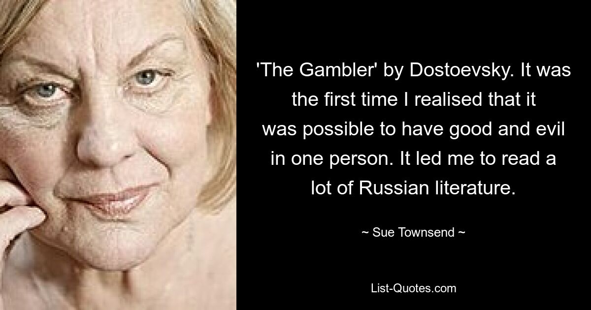 'The Gambler' by Dostoevsky. It was the first time I realised that it was possible to have good and evil in one person. It led me to read a lot of Russian literature. — © Sue Townsend