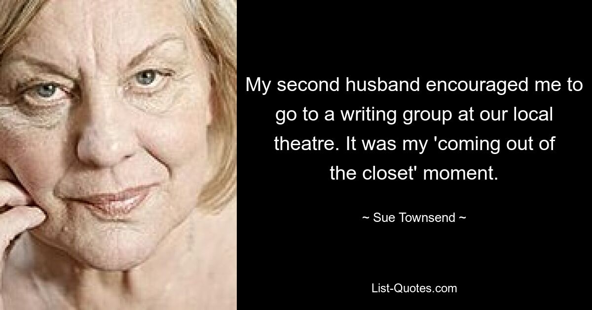 My second husband encouraged me to go to a writing group at our local theatre. It was my 'coming out of the closet' moment. — © Sue Townsend