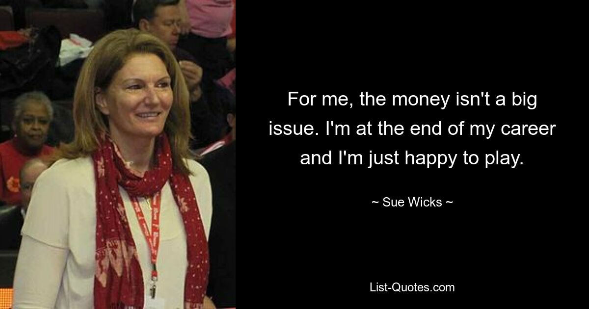 For me, the money isn't a big issue. I'm at the end of my career and I'm just happy to play. — © Sue Wicks