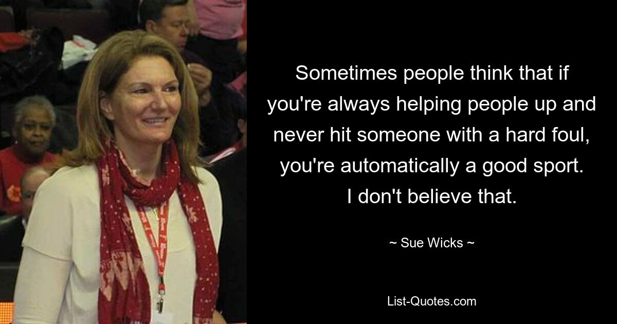 Sometimes people think that if you're always helping people up and never hit someone with a hard foul, you're automatically a good sport. I don't believe that. — © Sue Wicks