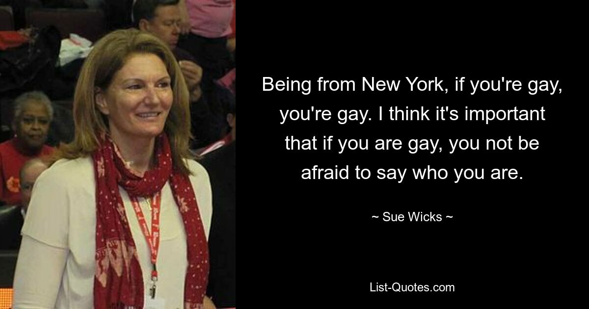 Being from New York, if you're gay, you're gay. I think it's important that if you are gay, you not be afraid to say who you are. — © Sue Wicks