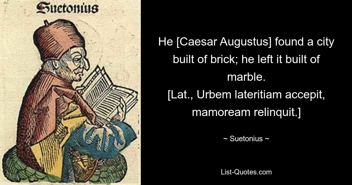 He [Caesar Augustus] found a city built of brick; he left it built of marble.
[Lat., Urbem lateritiam accepit, mamoream relinquit.] — © Suetonius