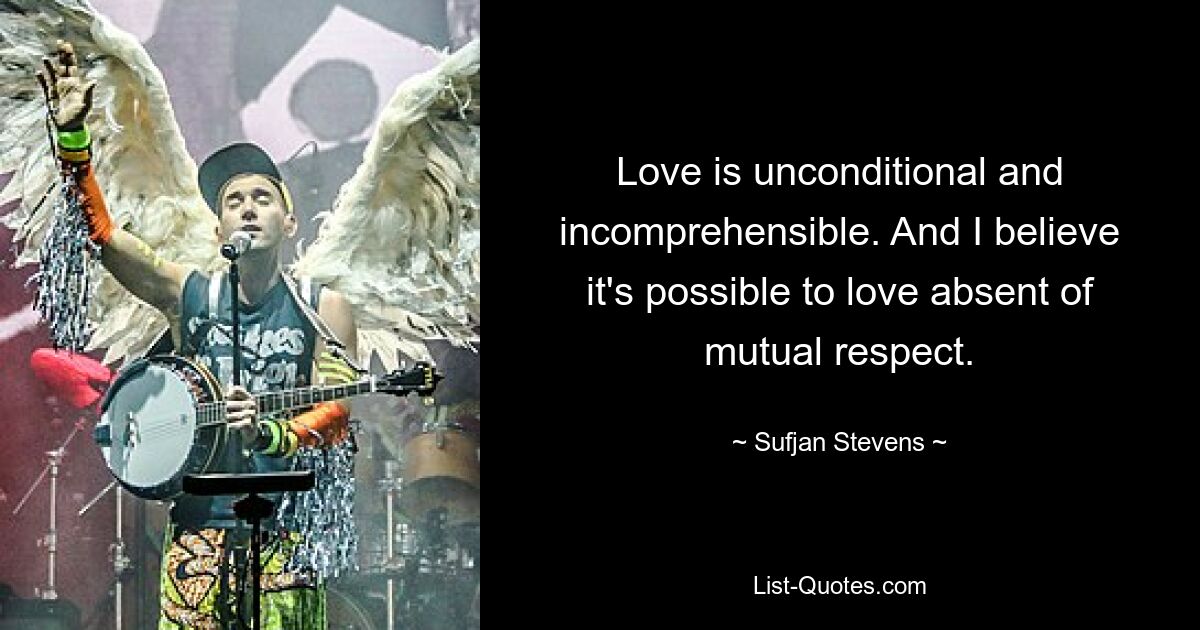 Love is unconditional and incomprehensible. And I believe it's possible to love absent of mutual respect. — © Sufjan Stevens