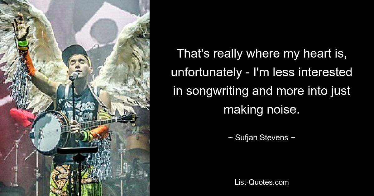 That's really where my heart is, unfortunately - I'm less interested in songwriting and more into just making noise. — © Sufjan Stevens