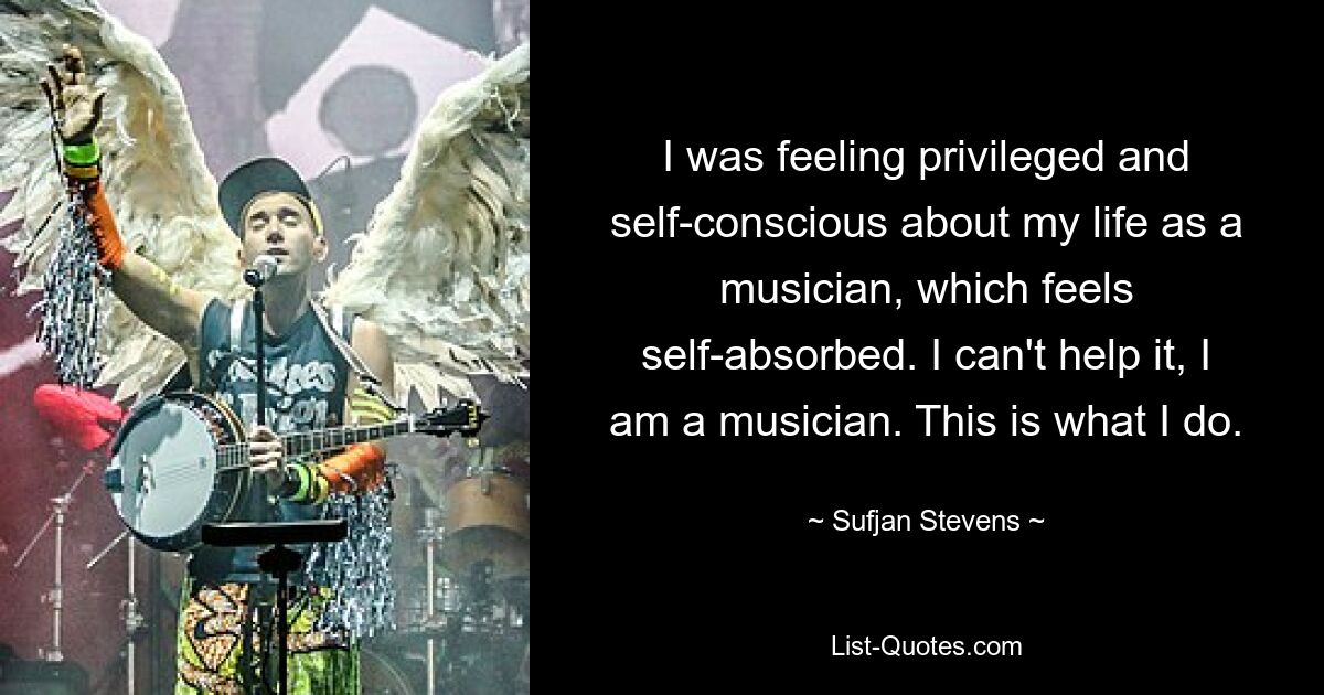 I was feeling privileged and self-conscious about my life as a musician, which feels self-absorbed. I can't help it, I am a musician. This is what I do. — © Sufjan Stevens