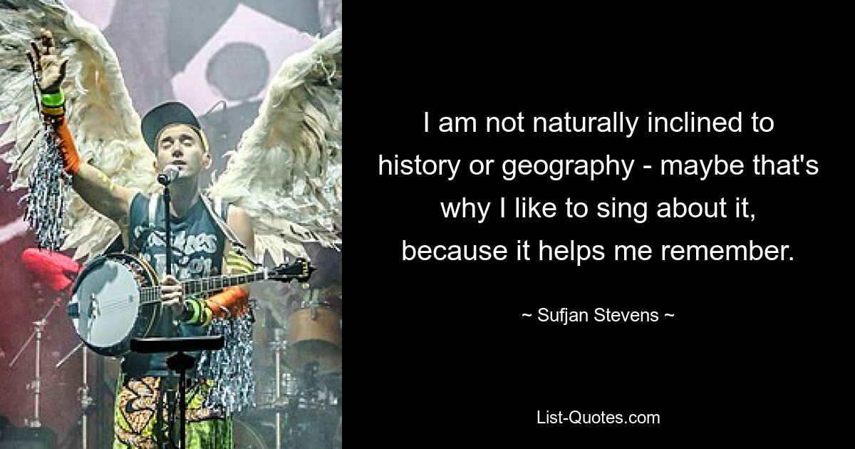 I am not naturally inclined to history or geography - maybe that's why I like to sing about it, because it helps me remember. — © Sufjan Stevens