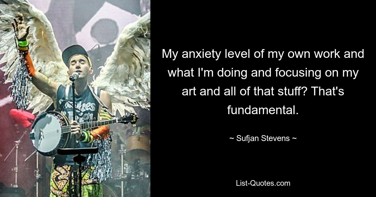 My anxiety level of my own work and what I'm doing and focusing on my art and all of that stuff? That's fundamental. — © Sufjan Stevens