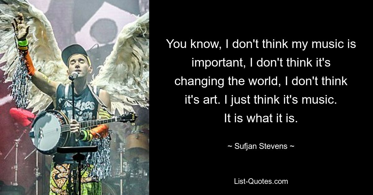 You know, I don't think my music is important, I don't think it's changing the world, I don't think it's art. I just think it's music. It is what it is. — © Sufjan Stevens