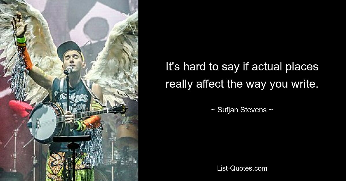 It's hard to say if actual places really affect the way you write. — © Sufjan Stevens