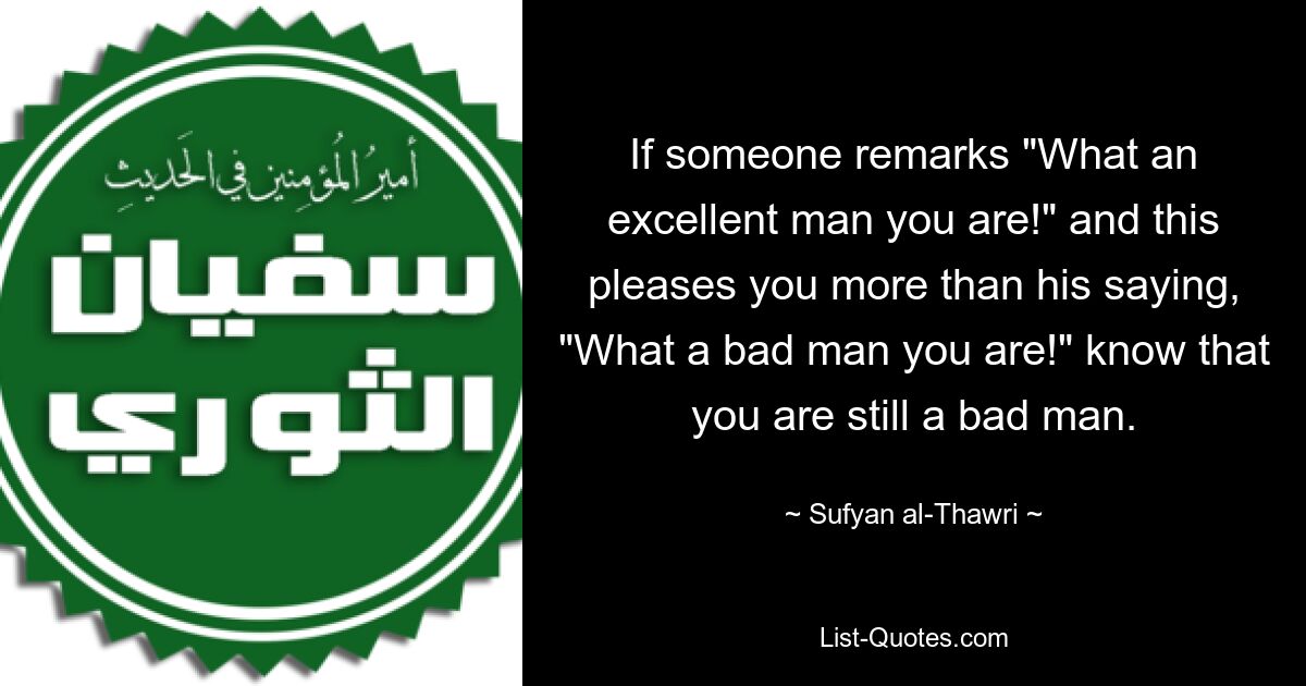 If someone remarks "What an excellent man you are!" and this pleases you more than his saying, "What a bad man you are!" know that you are still a bad man. — © Sufyan al-Thawri