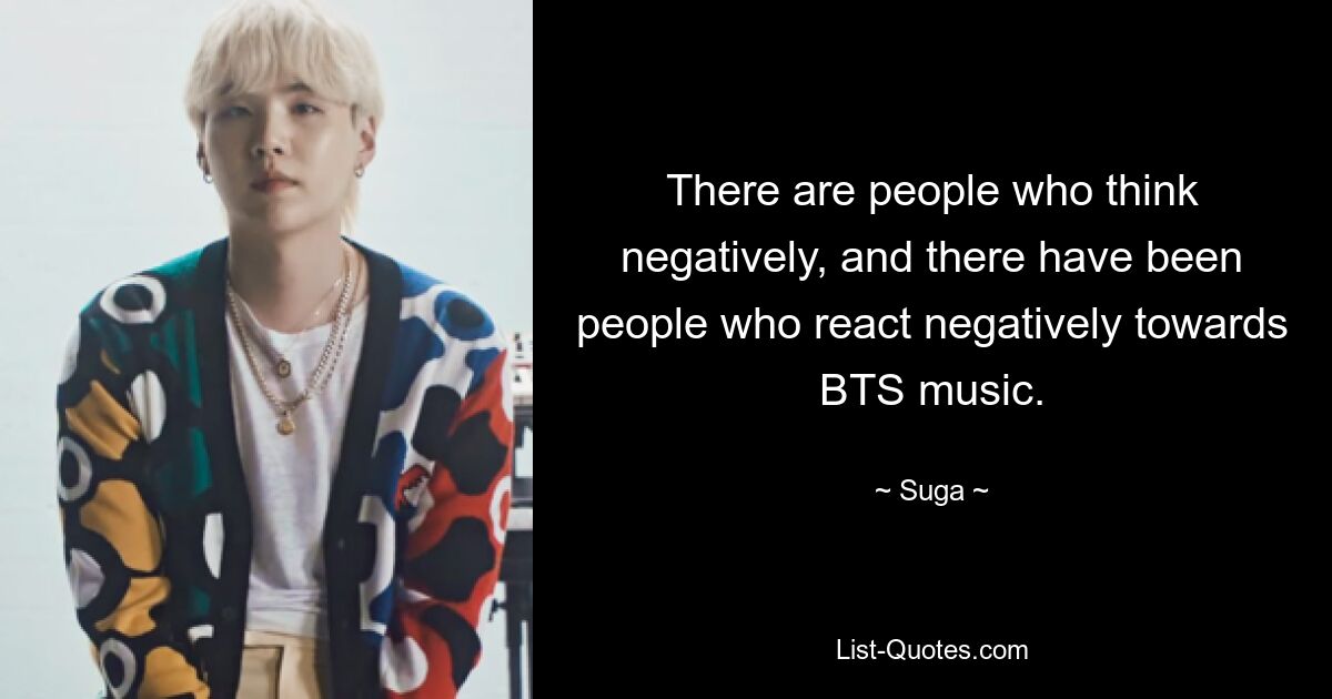 There are people who think negatively, and there have been people who react negatively towards BTS music. — © Suga