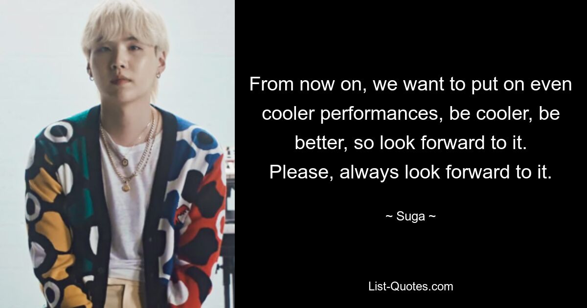 From now on, we want to put on even cooler performances, be cooler, be better, so look forward to it. Please, always look forward to it. — © Suga