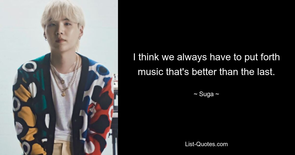 I think we always have to put forth music that's better than the last. — © Suga