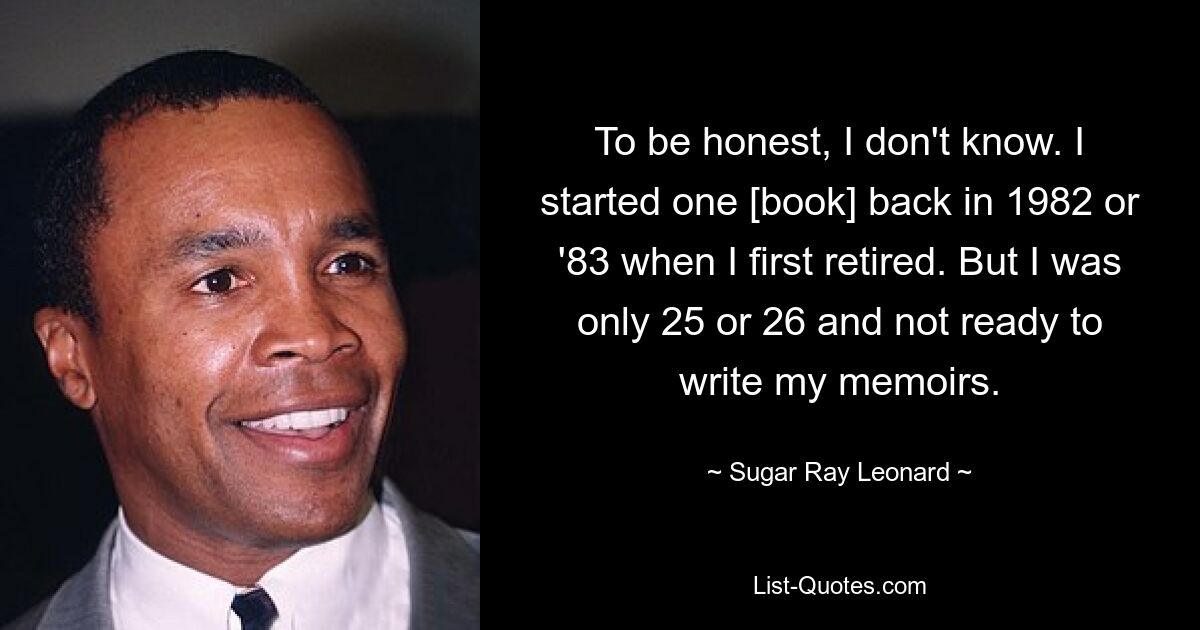 To be honest, I don't know. I started one [book] back in 1982 or '83 when I first retired. But I was only 25 or 26 and not ready to write my memoirs. — © Sugar Ray Leonard