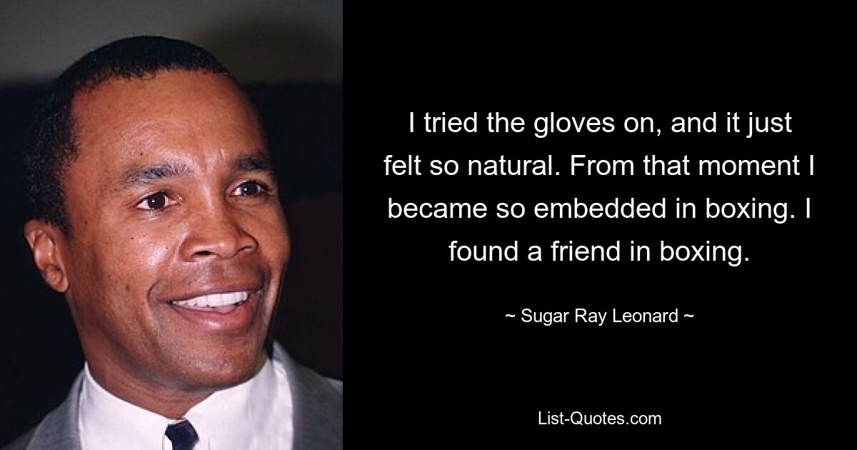 I tried the gloves on, and it just felt so natural. From that moment I became so embedded in boxing. I found a friend in boxing. — © Sugar Ray Leonard