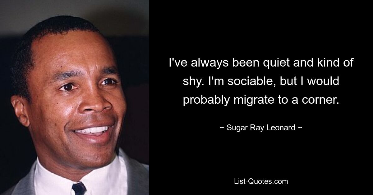 I've always been quiet and kind of shy. I'm sociable, but I would probably migrate to a corner. — © Sugar Ray Leonard