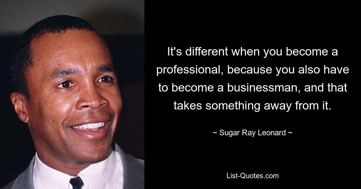 It's different when you become a professional, because you also have to become a businessman, and that takes something away from it. — © Sugar Ray Leonard