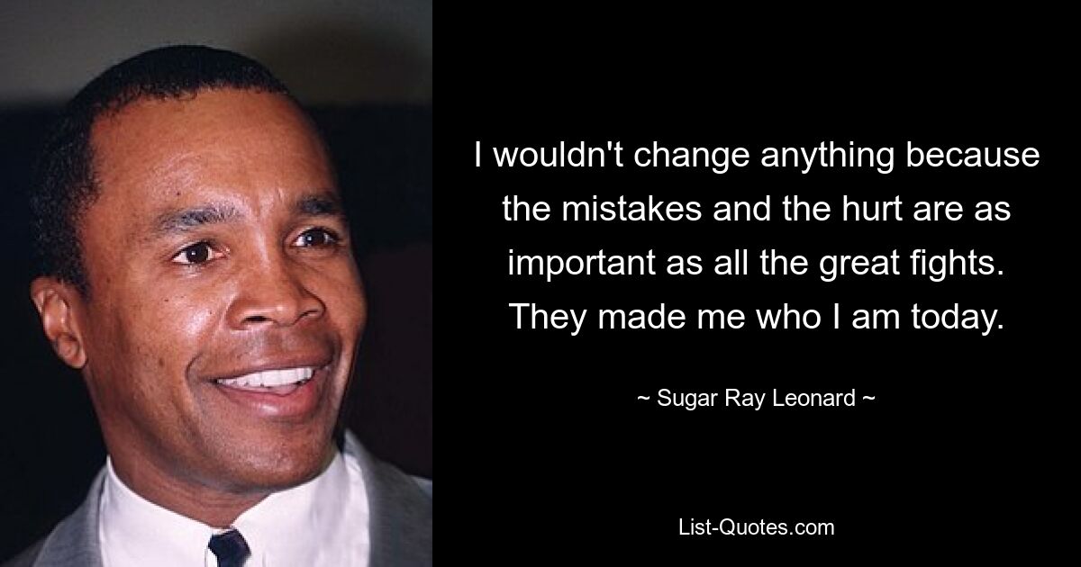 I wouldn't change anything because the mistakes and the hurt are as important as all the great fights. They made me who I am today. — © Sugar Ray Leonard