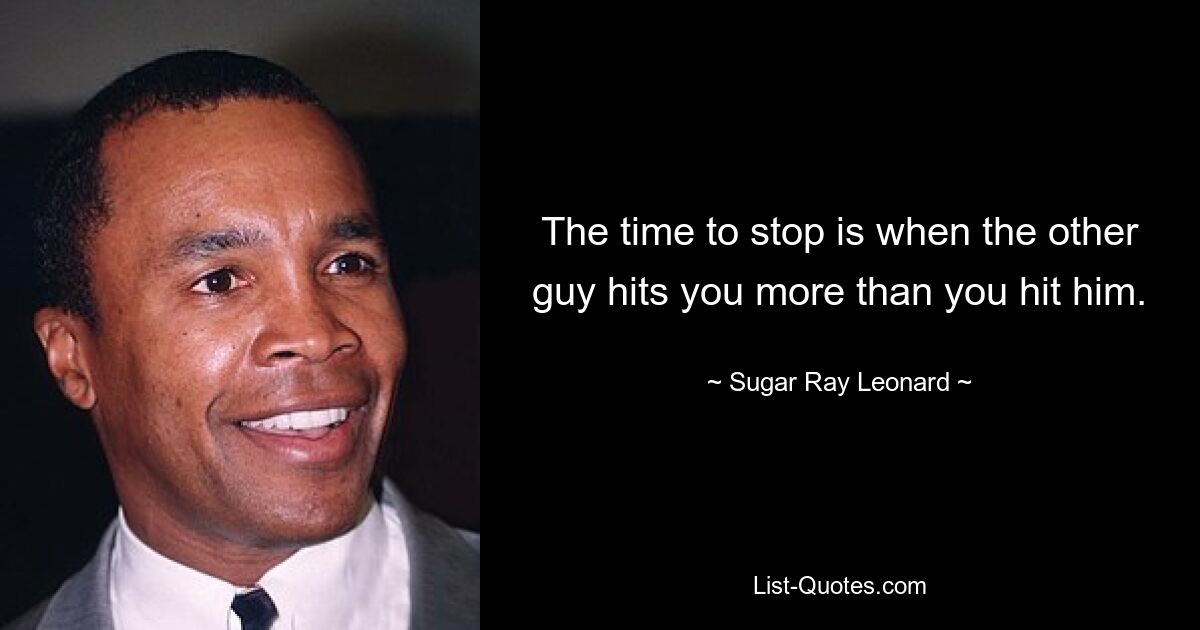 The time to stop is when the other guy hits you more than you hit him. — © Sugar Ray Leonard