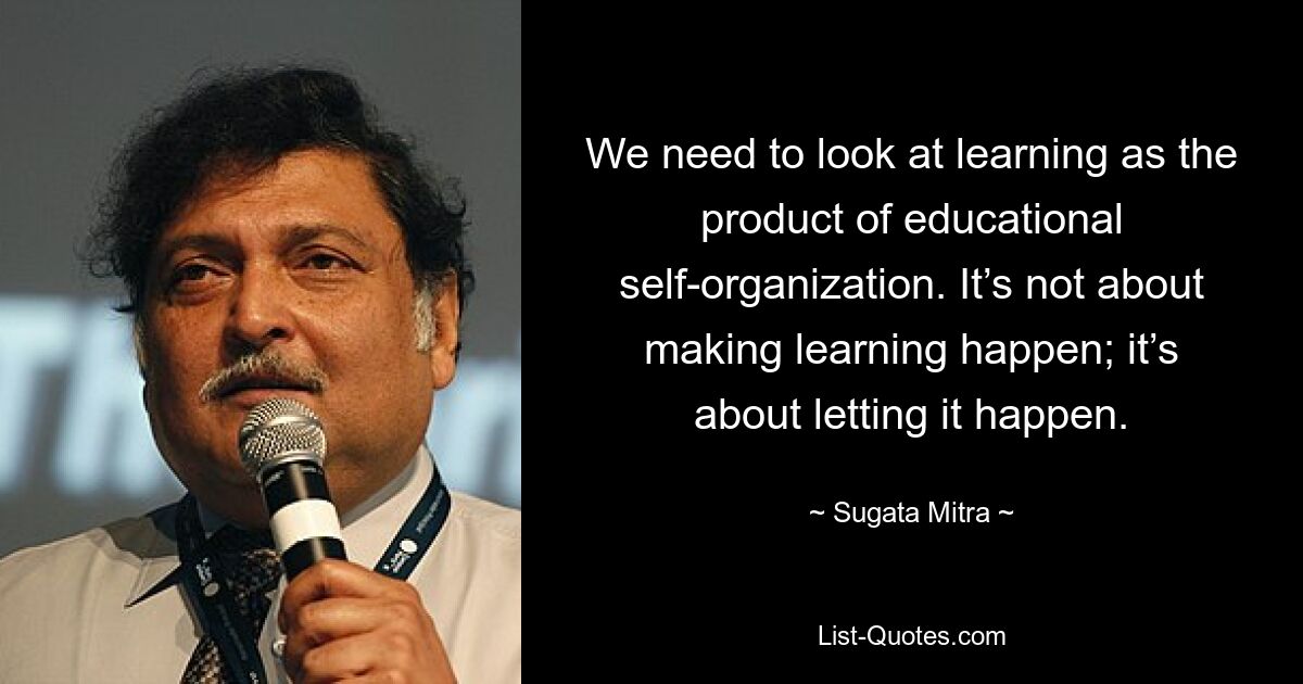 We need to look at learning as the product of educational self-organization. It’s not about making learning happen; it’s about letting it happen. — © Sugata Mitra