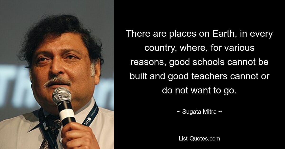 There are places on Earth, in every country, where, for various reasons, good schools cannot be built and good teachers cannot or do not want to go. — © Sugata Mitra