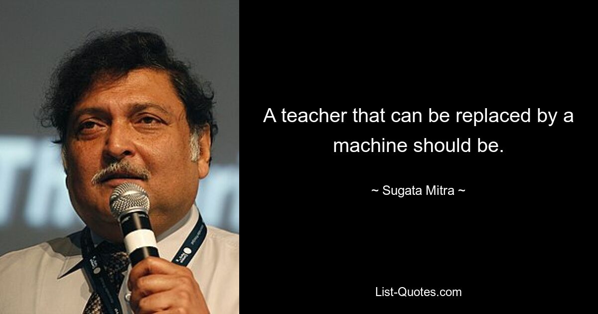 A teacher that can be replaced by a machine should be. — © Sugata Mitra