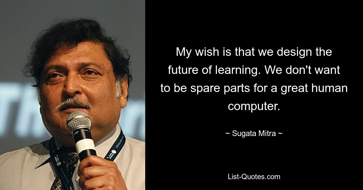 My wish is that we design the future of learning. We don't want to be spare parts for a great human computer. — © Sugata Mitra