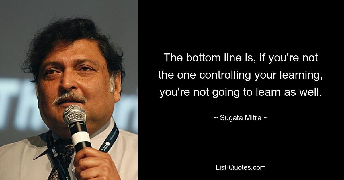 The bottom line is, if you're not the one controlling your learning, you're not going to learn as well. — © Sugata Mitra