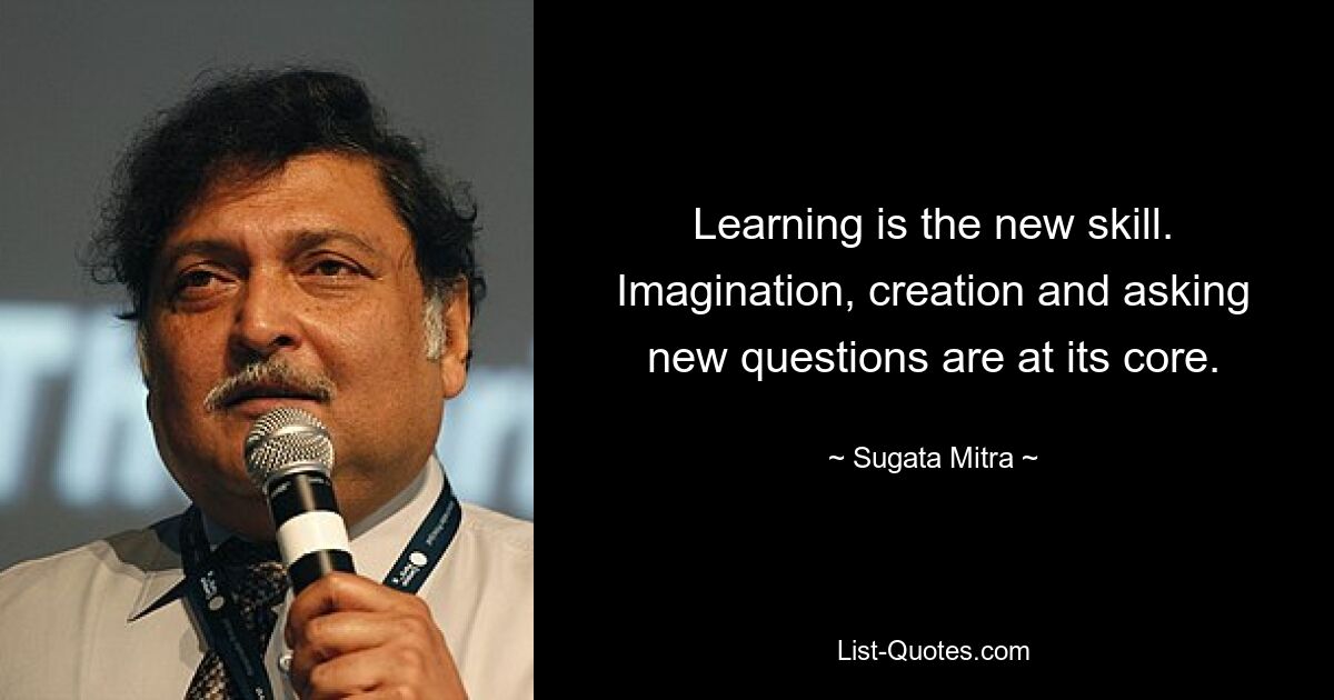 Learning is the new skill. Imagination, creation and asking new questions are at its core. — © Sugata Mitra