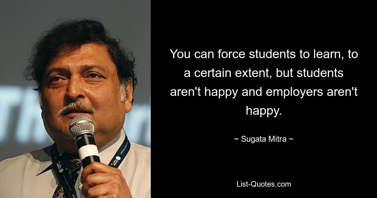 You can force students to learn, to a certain extent, but students aren't happy and employers aren't happy. — © Sugata Mitra