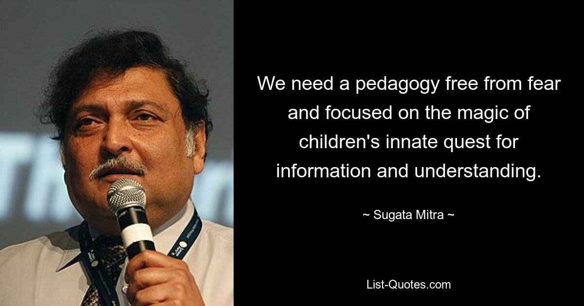 We need a pedagogy free from fear and focused on the magic of children's innate quest for information and understanding. — © Sugata Mitra