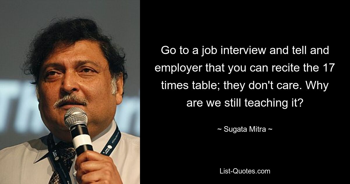 Go to a job interview and tell and employer that you can recite the 17 times table; they don't care. Why are we still teaching it? — © Sugata Mitra