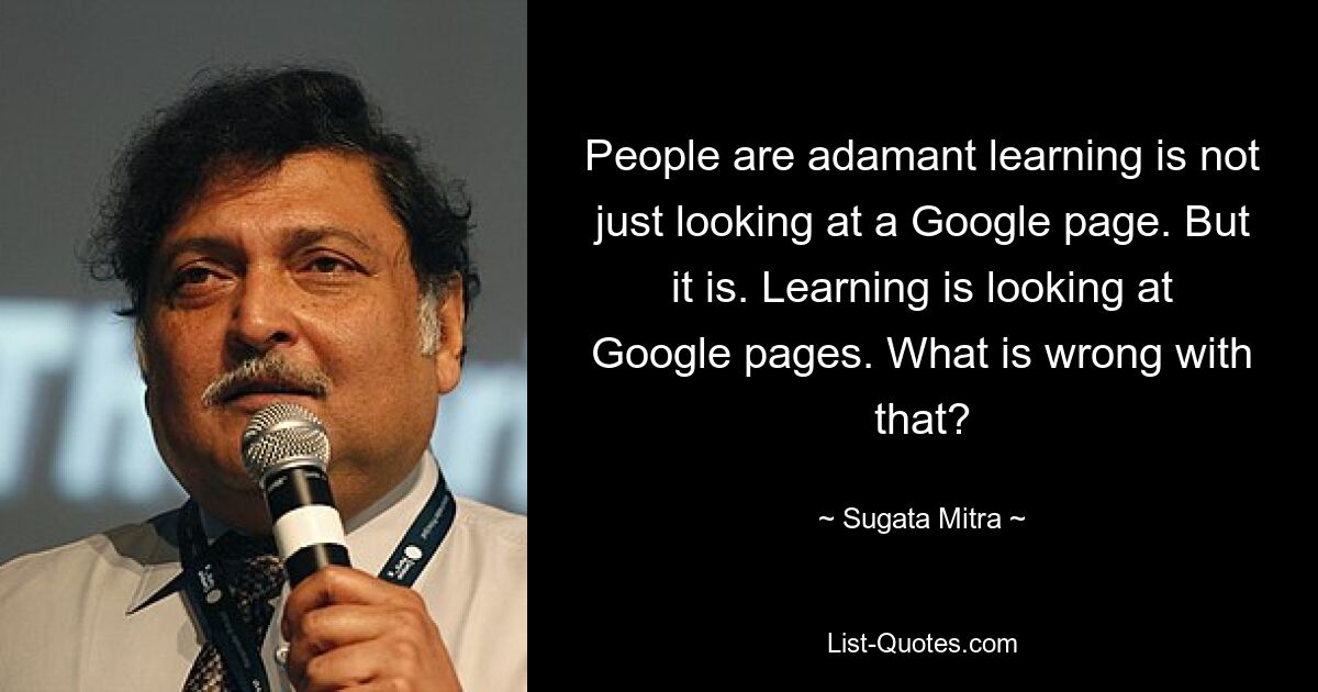 People are adamant learning is not just looking at a Google page. But it is. Learning is looking at Google pages. What is wrong with that? — © Sugata Mitra