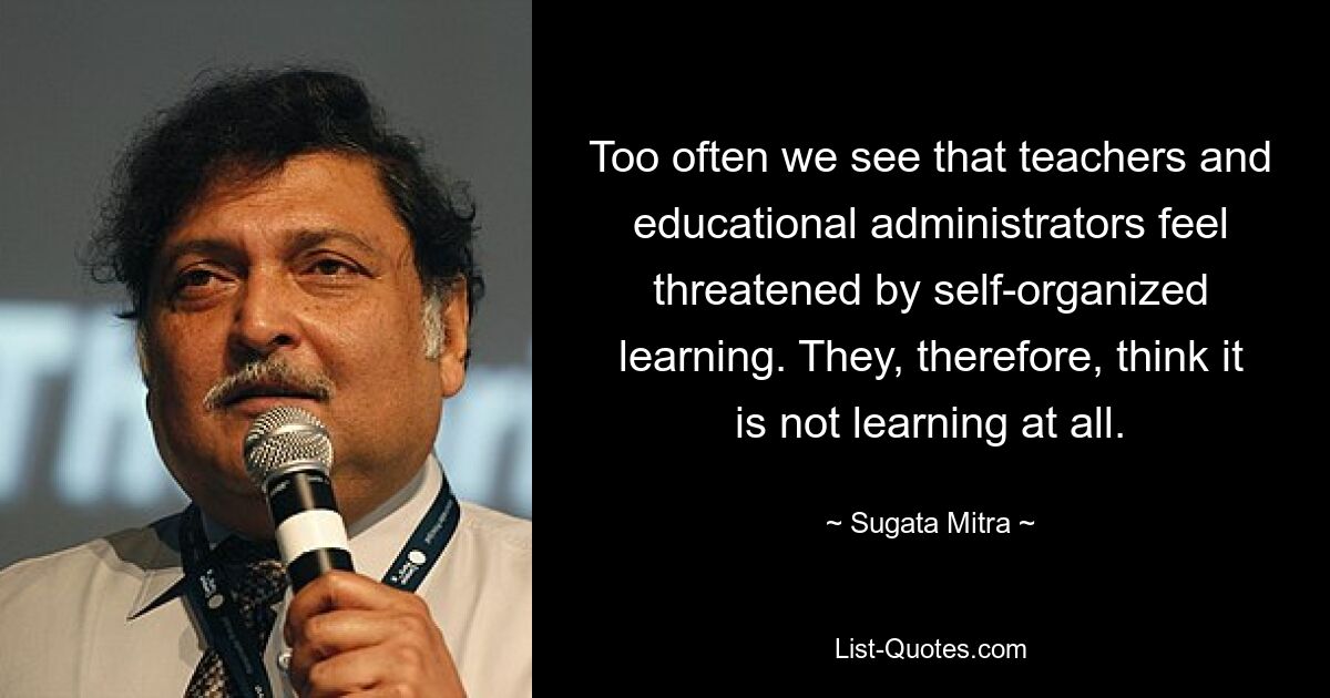 Too often we see that teachers and educational administrators feel threatened by self-organized learning. They, therefore, think it is not learning at all. — © Sugata Mitra