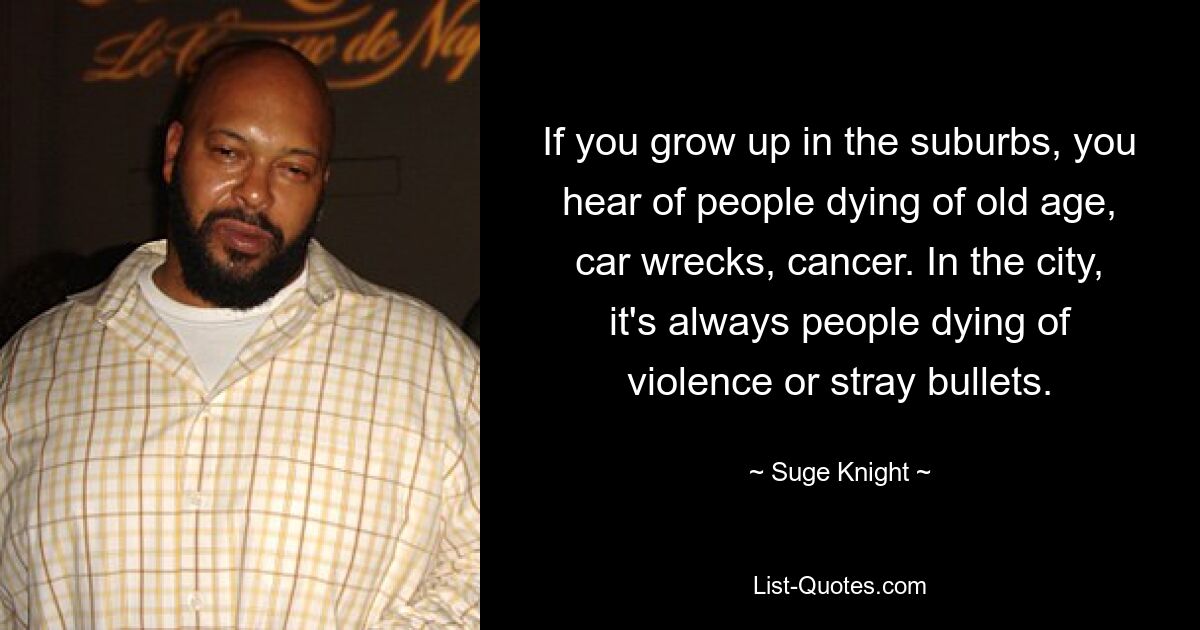 If you grow up in the suburbs, you hear of people dying of old age, car wrecks, cancer. In the city, it's always people dying of violence or stray bullets. — © Suge Knight