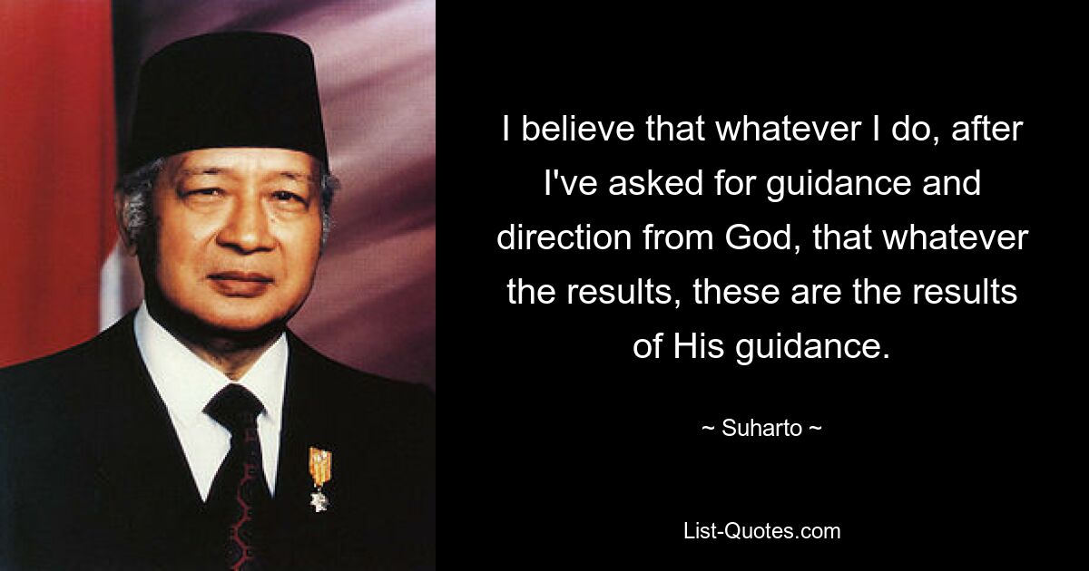 I believe that whatever I do, after I've asked for guidance and direction from God, that whatever the results, these are the results of His guidance. — © Suharto