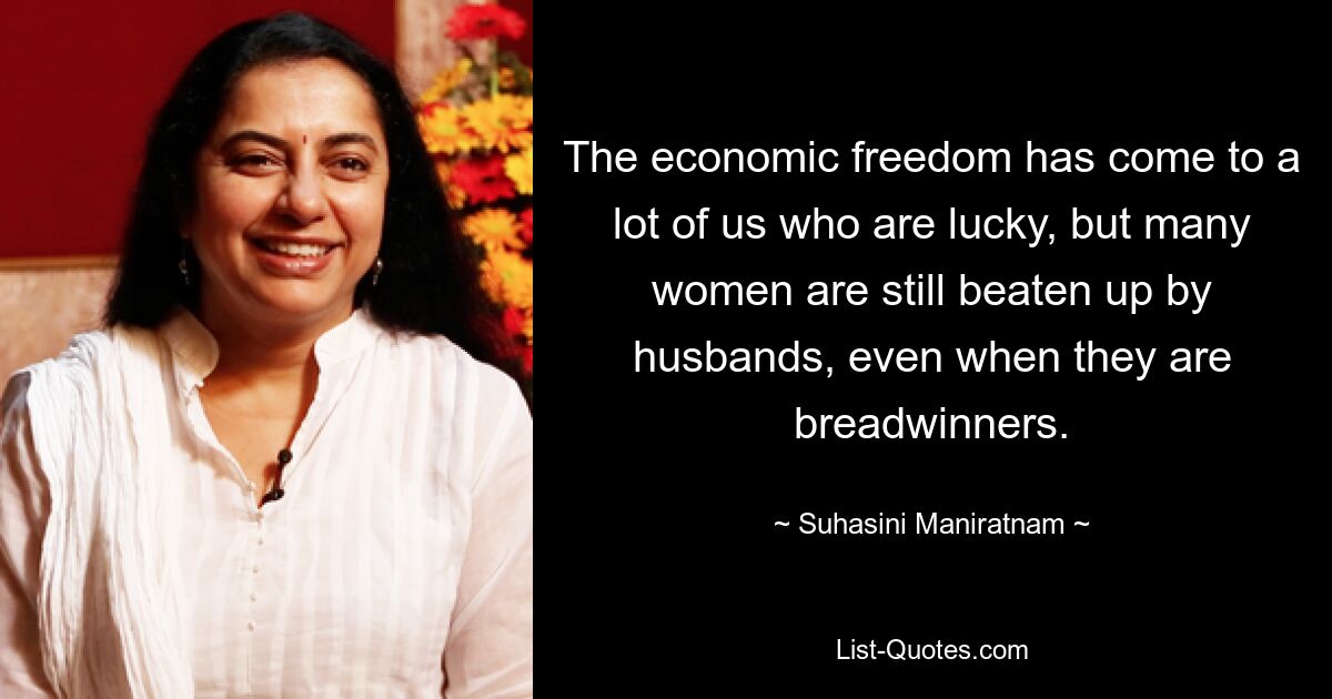 The economic freedom has come to a lot of us who are lucky, but many women are still beaten up by husbands, even when they are breadwinners. — © Suhasini Maniratnam