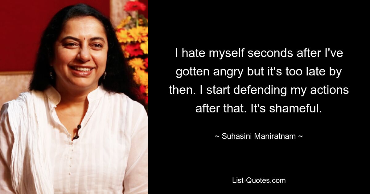 I hate myself seconds after I've gotten angry but it's too late by then. I start defending my actions after that. It's shameful. — © Suhasini Maniratnam