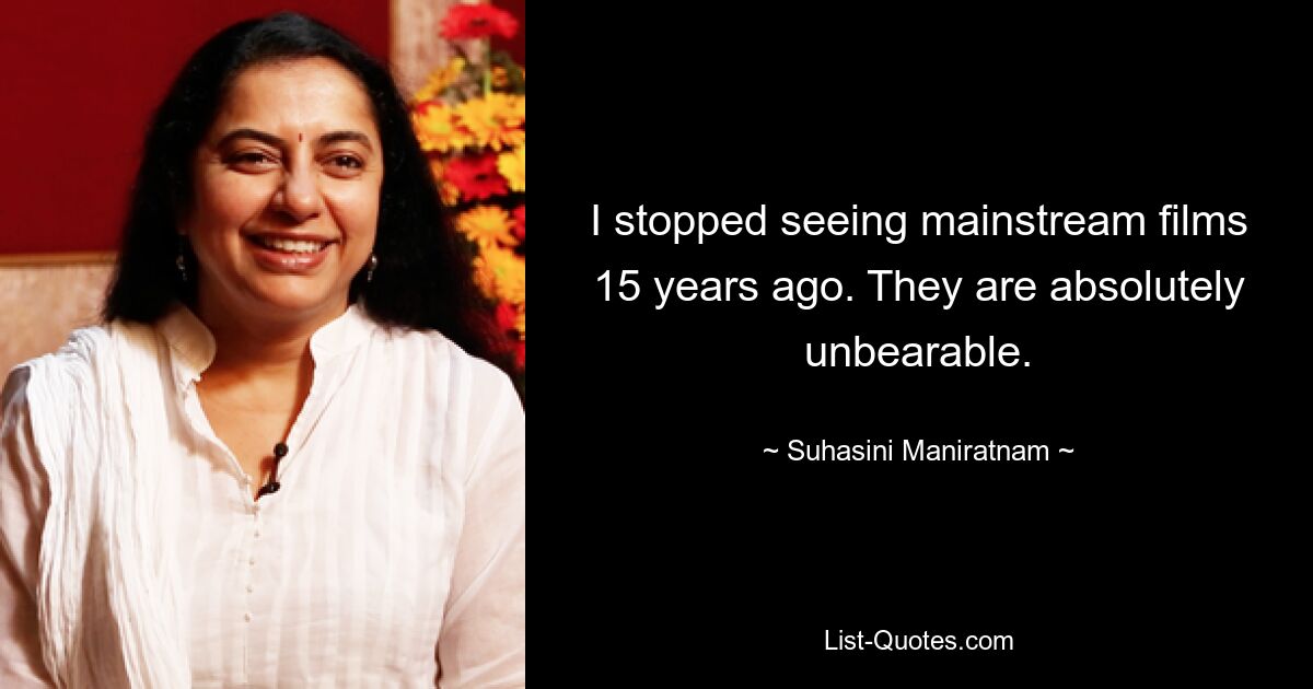 I stopped seeing mainstream films 15 years ago. They are absolutely unbearable. — © Suhasini Maniratnam