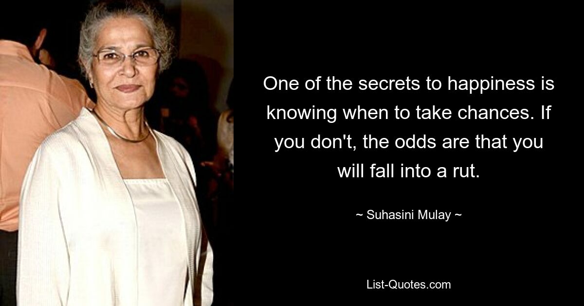 One of the secrets to happiness is knowing when to take chances. If you don't, the odds are that you will fall into a rut. — © Suhasini Mulay