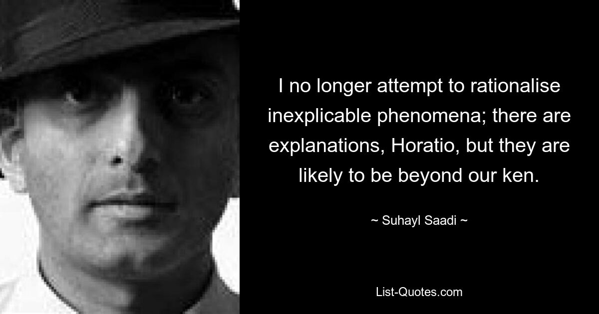 I no longer attempt to rationalise inexplicable phenomena; there are explanations, Horatio, but they are likely to be beyond our ken. — © Suhayl Saadi