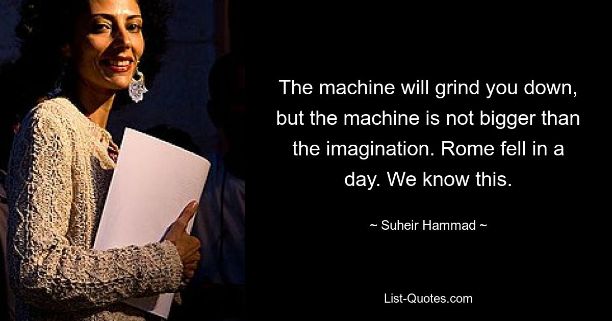 The machine will grind you down, but the machine is not bigger than the imagination. Rome fell in a day. We know this. — © Suheir Hammad