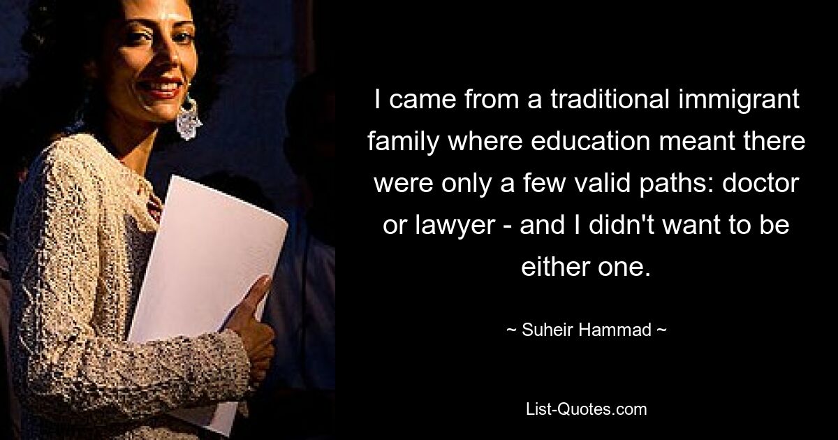 I came from a traditional immigrant family where education meant there were only a few valid paths: doctor or lawyer - and I didn't want to be either one. — © Suheir Hammad