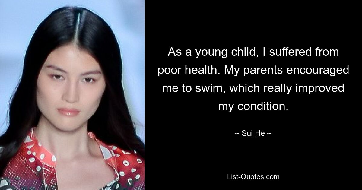 As a young child, I suffered from poor health. My parents encouraged me to swim, which really improved my condition. — © Sui He